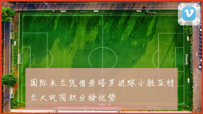 国际米兰凭借劳塔罗进球小胜亚特兰大巩固积分榜优势